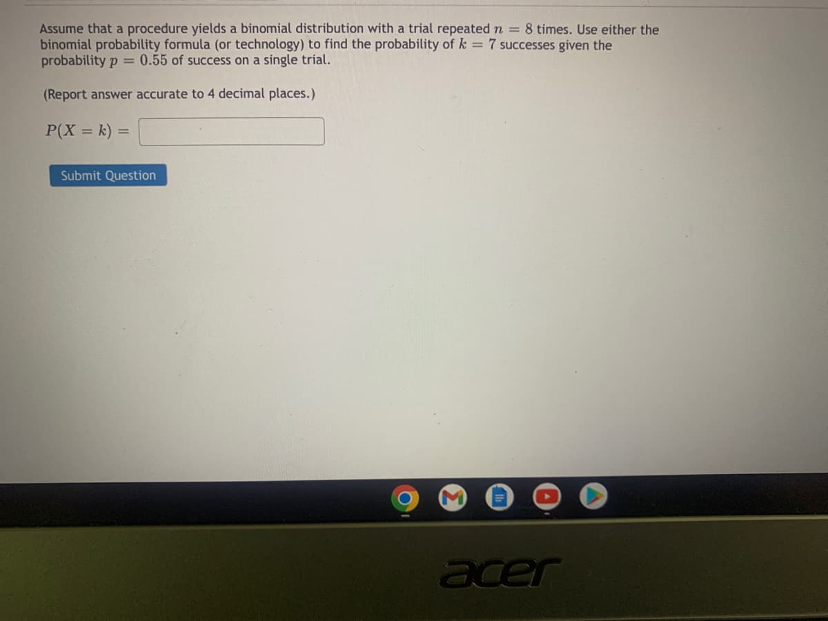 Assume that a procedure yields a binomial distribution with a trial repeated n = 8 times. Use either the
binomial probability formula (or technology) to find the probability of k = 7 successes given the
probability p = 0.55 of success on a single trial.
(Report answer accurate to 4 decimal places.)
P(X = k) =
Submit Question
acer