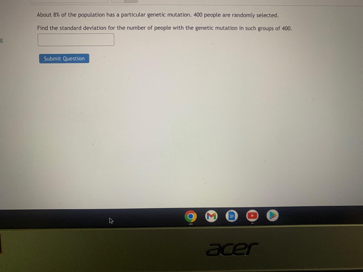 g
About 8% of the population has a particular genetic mutation. 400 people are randomly selected.
Find the standard deviation for the number of people with the genetic mutation in such groups of 400.
Submit Question
acer