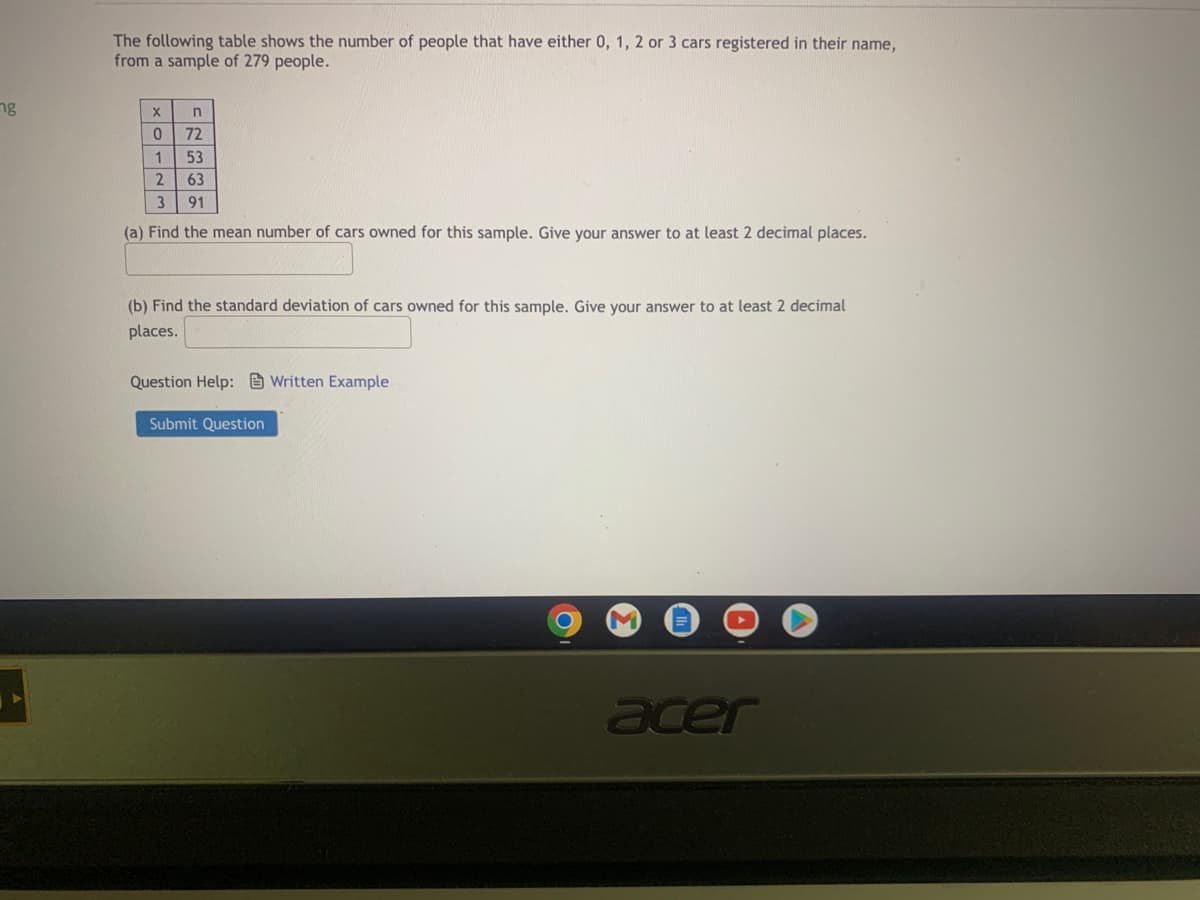 The following table shows the number of people that have either 0, 1, 2, or 3 cars registered in their name, from a sample of 279 people.

| x | n  |
|---|----|
| 0 | 72 |
| 1 | 53 |
| 2 | 63 |
| 3 | 91 |

(a) Find the mean number of cars owned for this sample. Give your answer to at least 2 decimal places.

[Text box for answer]

(b) Find the standard deviation of cars owned for this sample. Give your answer to at least 2 decimal places.

[Text box for answer]

Question Help: [Link to Written Example]

[Submit Question Button]