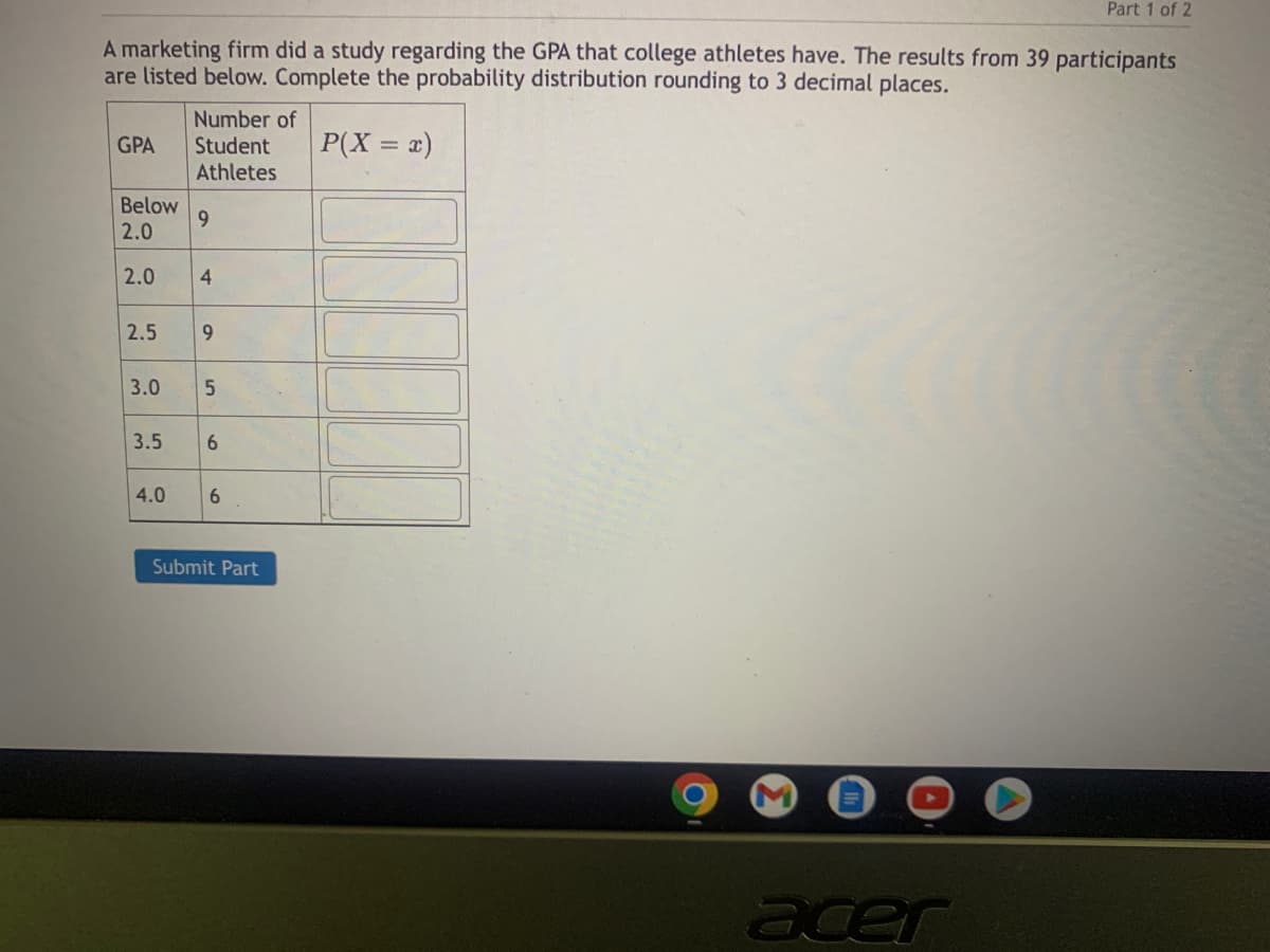 ### Probability Distribution of GPAs among College Athletes

A marketing firm conducted a study to analyze the Grade Point Averages (GPAs) of college athletes. Data collected from 39 participants is summarized below. The purpose is to complete the probability distribution, rounding the results to three decimal places.

#### Table: Distribution of GPAs among College Athletes

| GPA   | Number of Student Athletes | \( P(X = x) \) |
|-------|----------------------------|----------------|
| Below 2.0 | 9                          |                |
| 2.0       | 4                          |                |
| 2.5       | 9                          |                |
| 3.0       | 5                          |                |
| 3.5       | 6                          |                |
| 4.0       | 6                          |                |

_Total number of participants: 39_

#### Instructions for Completing the Table
1. **Determine the Total Count:** The total number of participants is 39.
2. **Calculate the Probability** for each GPA category by using the formula:
   \[
   P(X = x) = \frac{\text{Number of Student Athletes in the GPA category}}{\text{Total number of participants}}
   \]
3. **Round the Result** to three decimal places.

#### Example Calculation
For the GPA category "Below 2.0":
\[
P(X < 2.0) = \frac{9}{39} \approx 0.231
\]

#### Completing the Table
Proceed to fill the probabilities for each GPA category by applying the provided formula and rounding accordingly.

#### Interactive Submission
After completing the table with the appropriate probabilities, click the "Submit Part" button to finalize your input.

---

This exercise helps in understanding how to calculate and interpret probability distributions, which are fundamental concepts in statistics and data analysis.