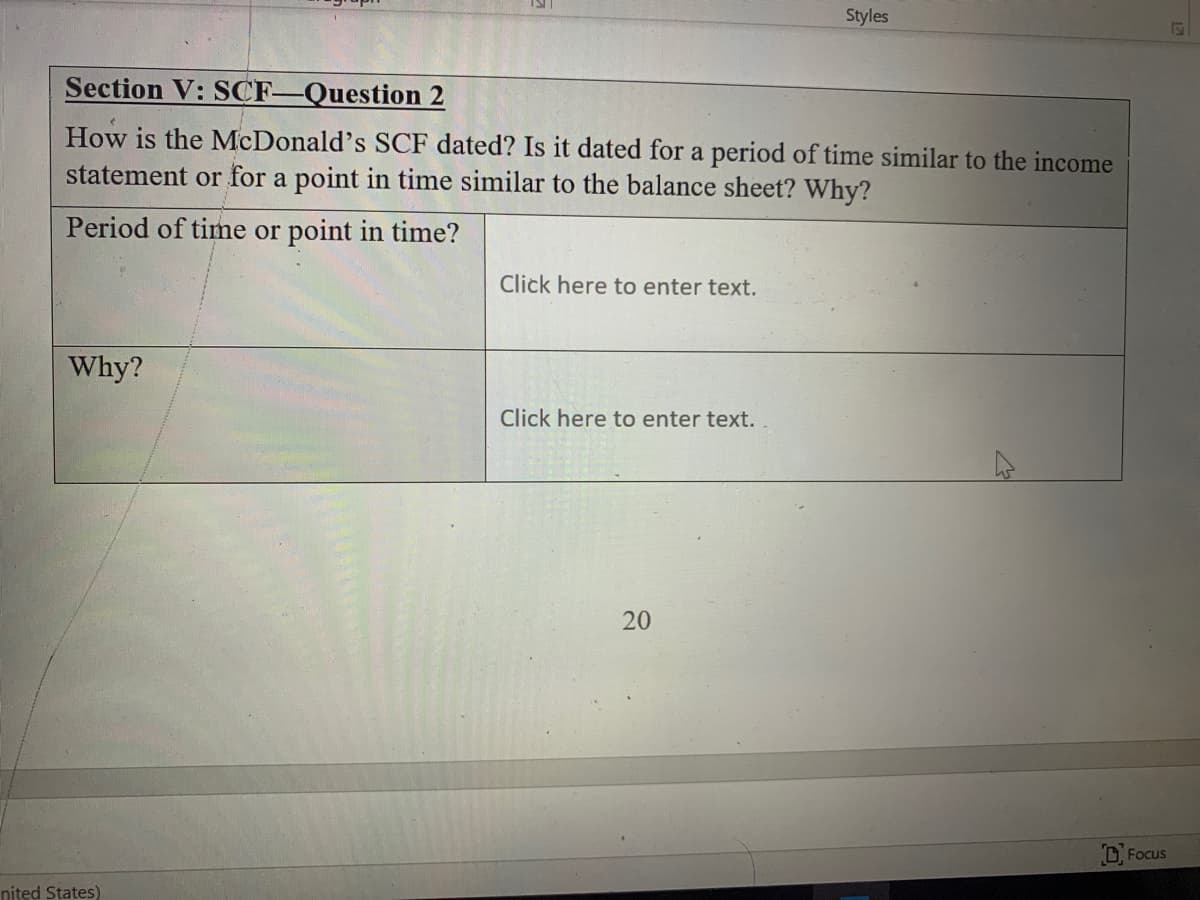 Styles
Section V: SCF-Question 2
How is the McDonald's SCF dated? Is it dated for a period of time similar to the income
statement or for a point in time similar to the balance sheet? Why?
Period of time or point in time?
Click here to enter text.
Why?
Click here to enter text.
D Focus
nited States)
20
