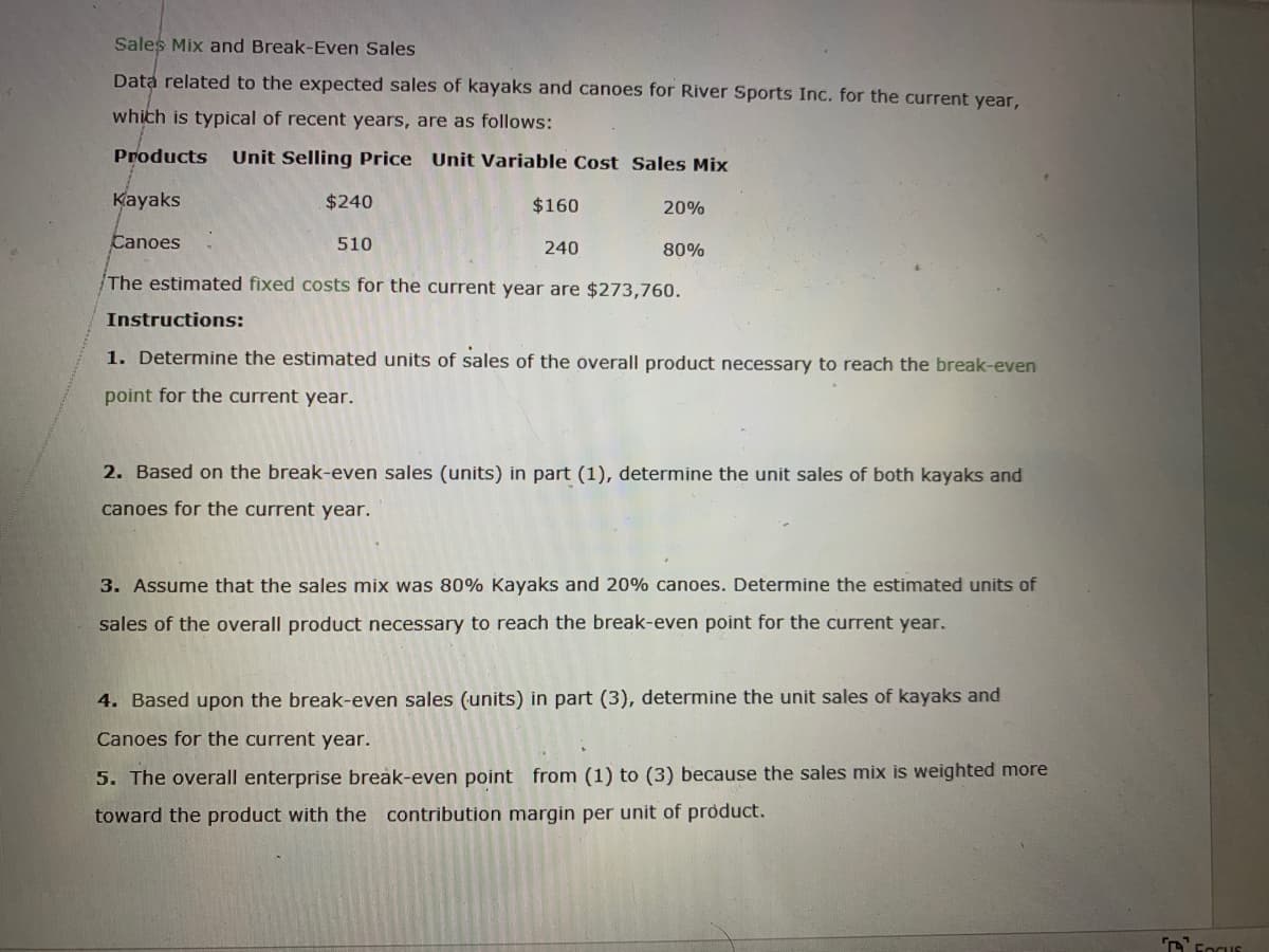 Sales Mix and Break-Even Sales
Data related to the expected sales of kayaks and canoes for River Sports Inc. for the current year,
which is typical of recent years, are as follows:
Products
Unit Selling Price Unit Variable Cost Sales Mix
Kayaks
$240
$160
20%
Canoes
510
240
80%
The estimated fixed costs for the current year are $273,760.
Instructions:
1. Determine the estimated units of sales of the overall product necessary to reach the break-even
point for the current year.
2. Based on the break-even sales (units) in part (1), determine the unit sales of both kayaks and
canoes for the current year.
3. Assume that the sales mix was 80% Kayaks and 20% canoes. Determine the estimated units of
sales of the overall product necessary to reach the break-even point for the current year.
4. Based upon the break-even sales (units) in part (3), determine the unit sales of kayaks and
Canoes for the current year.
5. The overall enterprise break-even point from (1) to (3) because the sales mix is weighted more
toward the product with the contribution margin per unit of product.
DFocus

