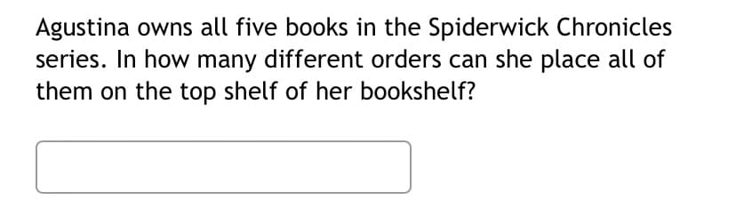 Agustina owns all five books in the Spiderwick Chronicles
series. In how many different orders can she place all of
them on the top shelf of her bookshelf?