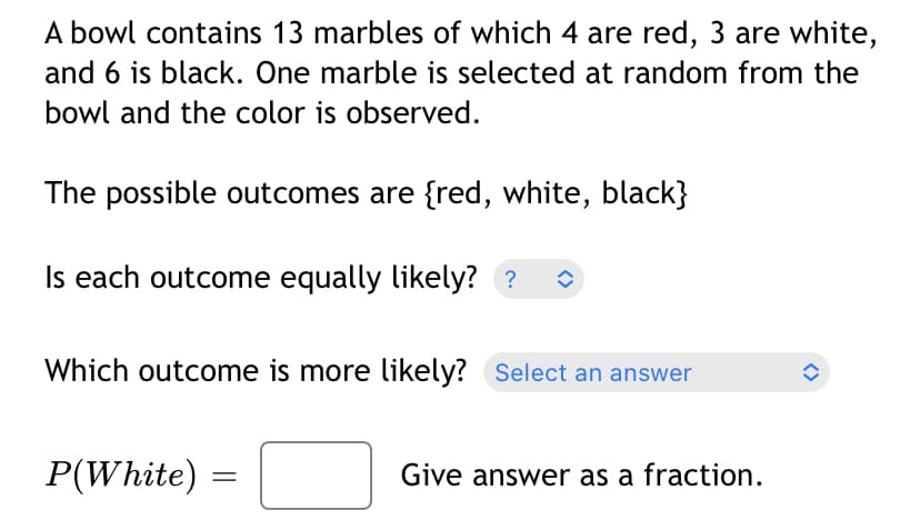 A bowl contains 13 marbles of which 4 are red, 3 are white,
and 6 is black. One marble is selected at random from the
bowl and the color is observed.
The possible outcomes are {red, white, black}
Is each outcome equally likely? ? ◊
Which outcome is more likely? Select an answer
P(White) =
Give answer as a fraction.
<>