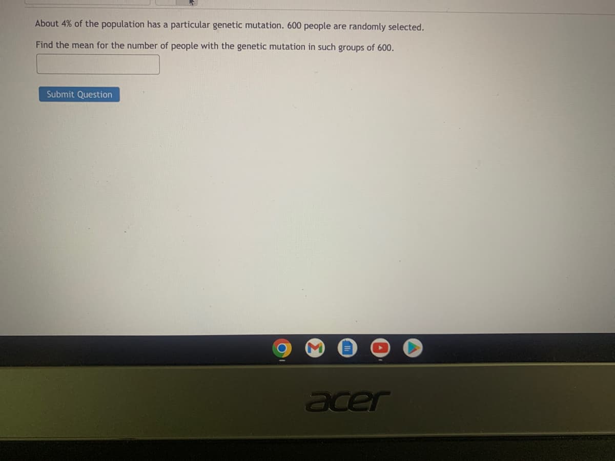 About 4% of the population has a particular genetic mutation. 600 people are randomly selected.
Find the mean for the number of people with the genetic mutation in such groups of 600.
Submit Question
acer