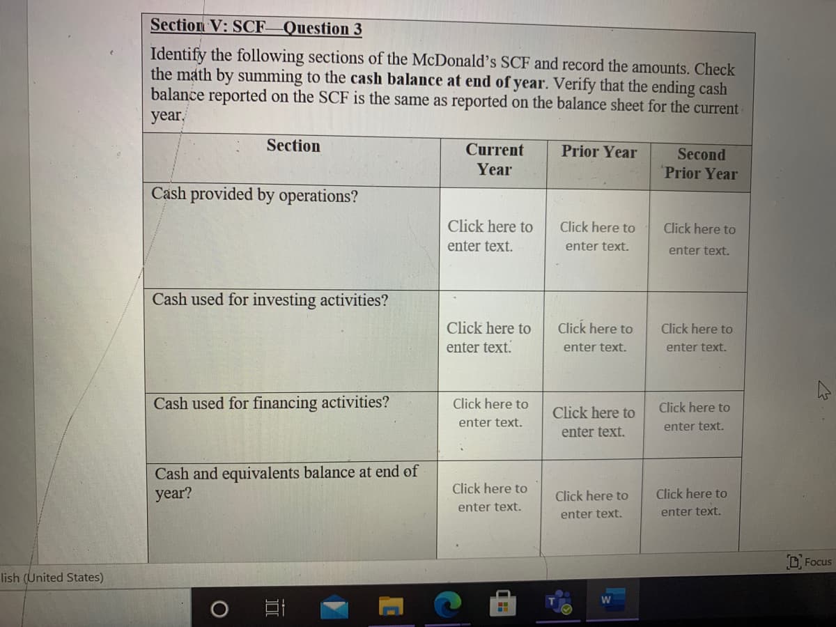 Section V: SCF Question 3
Identify the following sections of the McDonald's SCF and record the amounts. Check
the math by summing to the cash balance at end of year. Verify that the ending cash
balance reported on the SCF is the same as reported on the balance sheet for the current
year,
Section
Current
Prior Year
Second
Prior Year
Year
Cash provided by operations?
Click here to
Click here to
Click here to
enter text.
enter text.
enter text.
Cash used for investing activities?
Click here to
Click here to
Click here to
enter text.
enter text.
enter text.
Cash used for financing activities?
Click here to
Click here to
Click here to
enter text.
enter text.
enter text.
Cash and equivalents balance at end of
year?
Click here to
Click here to
Click here to
enter text.
enter text.
enter text.
D Focus
lish (United States)
