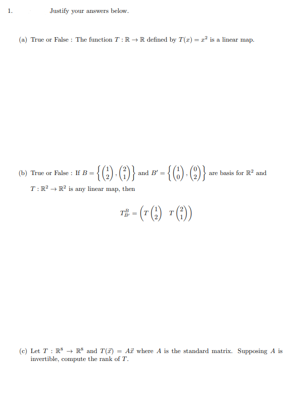 1.
Justify your answers below.
(a) True or False : The function T :R → R defined by T(r) = x² is a linear map.
False : If B = {() . (1)} and B' =
-{()- ()}-
(b)
True or
are basis for R² and
T:R? → R² is any linear map, then
T# ("() "())
(c) Let T : R$ → R° and T(F) = Ai where A is the standard matrix. Supposing A is
invertible, compute the rank of T.
%3D
