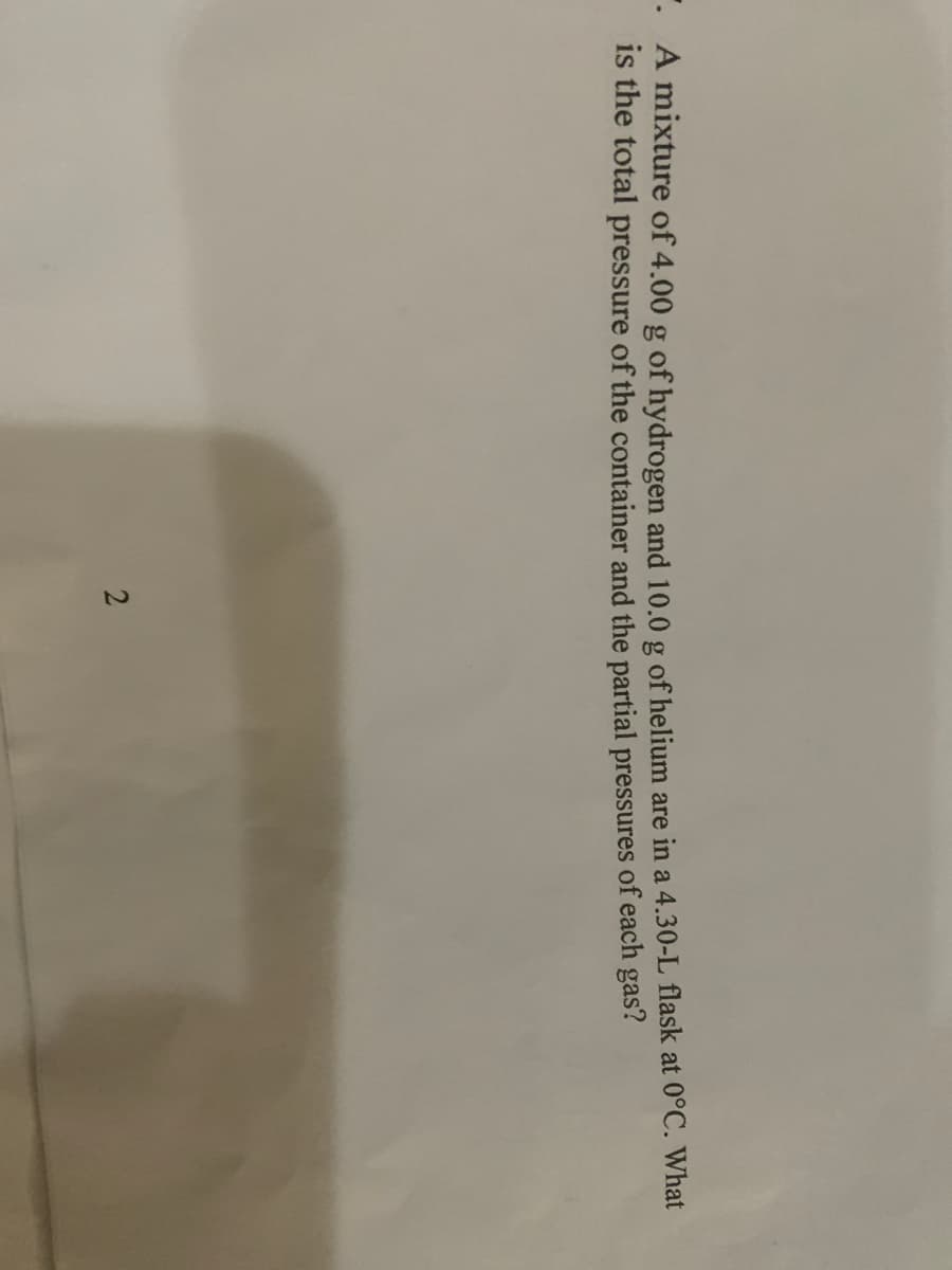 · A mixture of 4.00 g of hydrogen and 10.0 g of helium are in a 4.30-L flask at 0°C. What
is the total pressure of the container and the partial pressures of each gas?
