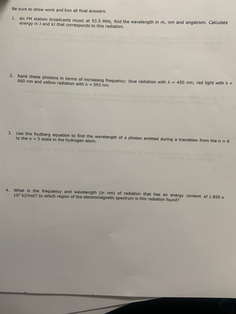 Be sure to show work and box all final answers.
1. An FM station broadcasts music at 93.5 MHz, find the wavelength in m, nm and angstrom. Calculate
energy in J and kJ that corresponds to this radiation.
2. Rank these photons in terms of increasing frequency: blue radiation with A = 450 nm; red light with A =
660 nm and yellow radiation with A = 593 nm.
3. Use the Rydberg equation to find the wavelength of a photon emitted during a transition from the n = 6
to the n = 5 state in the hydrogen atom.
niburo oeleb
4. What is the frequency and wavelength (in nm) of radiation that has an energy content of 1.850 x
103 kJ/mol? In which region of the electromagnetic spectrum is this radiation found?
