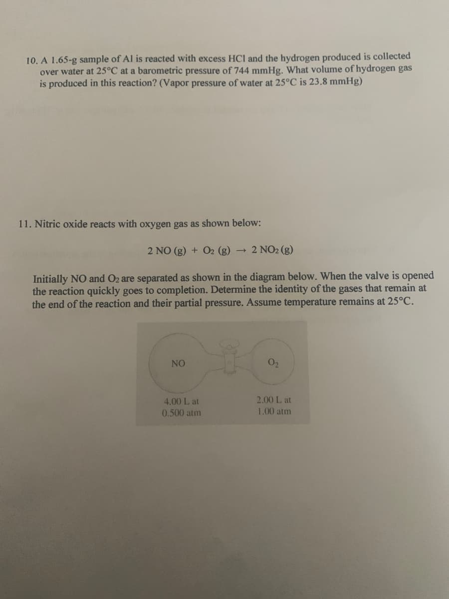 10. A 1.65-g sample of Al is reacted with excess HCl and the hydrogen produced is collected
over water at 25°C at a barometric pressure of 744 mmHg. What volume of hydrogen gas
is produced in this reaction? (Vapor pressure of water at 25°C is 23.8 mmHg)
11. Nitric oxide reacts with oxygen gas as shown below:
2 NO (g) + O2 (g)
2 NO2 (g)
Initially NO and O2 are separated as shown in the diagram below. When the valve is opened
the reaction quickly goes to completion. Determine the identity of the gases that remain at
the end of the reaction and their partial pressure. Assume temperature remains at 25°C.
NO
O2
4.00 L at
2.00 L at
0.500 atm
1.00 atm
