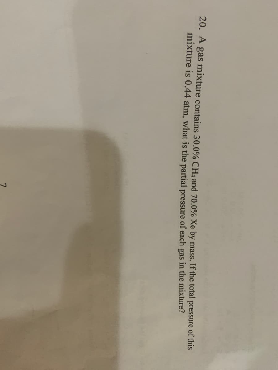 7.
20. A gas mixture contains 30.0% CH4 and 70.0% Xe by mass. If the total pressure of this
mixture is 0.44 atm, what is the partial pressure of each gas in the mixture?
