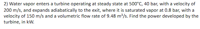 2) Water vapor enters a turbine operating at steady state at 500°C, 40 bar, with a velocity of
200 m/s, and expands adiabatically to the exit, where it is saturated vapor at 0.8 bar, with a
velocity of 150 m/s and a volumetric flow rate of 9.48 m/s. Find the power developed by the
turbine, in kW.
