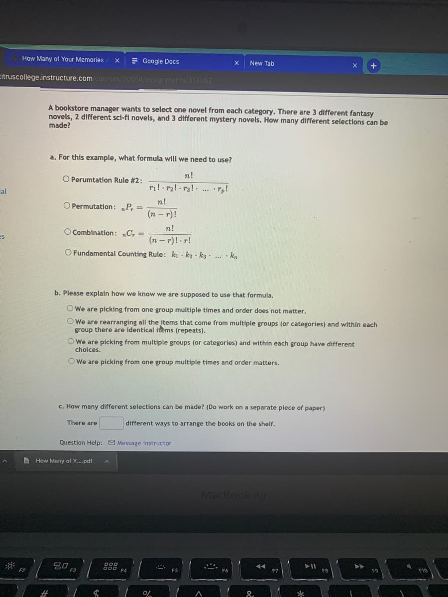 How Many of Your Memories
= Google Docs
New Tab
citruscollege.instructure.com courses/20014/assignments/313052
A bookstore manager wants to select one novel from each category. There are 3 different fantasy
novels, 2 different sci-fi novels, and 3 different mystery novels. How many different selections can be
made?
a. For this example, what formula will we need to use?
n!
O Perumtation Rule #2:
al
... *Tp!
n!
O Permutation: „P, =
(n -r)!
n!
O Combination: C, =
es
(n – r)! .r!
O Fundamental Counting Rule: ki · k2 · k3 ·
· kn
b. Please explain how we know we are supposed to use that formula.
O We are picking from one group multiple times and order does not matter.
O We are rearranging all the items that come from multiple groups (or categories) and within each
group there are identical itms (repeats).
O We are picking from multiple groups (or categories) and within each group have different
choices.
O We are picking from one group multiple times and order matters.
c. How many different selections can be made? (Do work on a separate piece of paper)
There are
different ways to arrange the books on the shelf.
Question Help: 9 Message instructor
How Many of Y..pdf
MacBook Al
A00 F4
F5
F7
