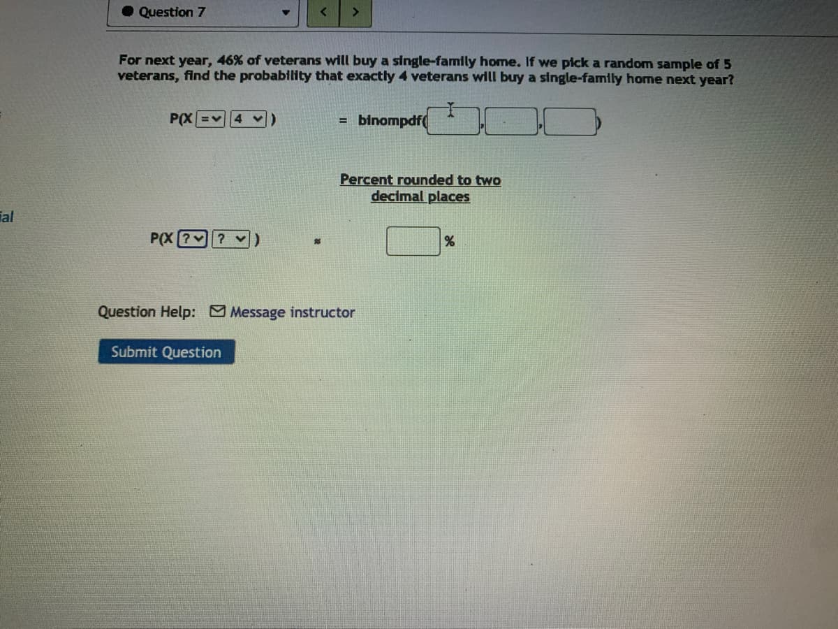 Question 7
For next year, 46% of veterans will buy a single-family home, If we pick a random sample of 5
veterans, find the probability that exactly 4 veterans will buy a single-family home next year?
P(X =
= binompdf(
Percent rounded to two
decimal places
Tal
P(X [?? v
Question Help: Message instructor
Submit Question
