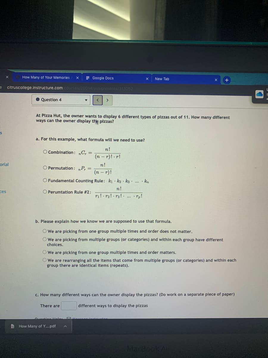 How Many of Your Memories
E Google Docs
New Tab
citruscollege.instructure.com courses/20014/assignments/313052
• Question 4
>
At Pizza Hut, the owner wants to display 6 different types of pizzas out of 11. How many different
ways can the owner display the pizzas?
a. For this example, what formula will we need to use?
n!
O Combination: „C, =
(n – r)! r!
orial
n!
O Permutation: „P, =
(n – r)!
O Fundamental Counting Rule: ki k2 · k3. ... · kn
n!
ces
O Perumtation Rule #2:
ri! r2! r3! ... • rp!
b. Please explain how we know we are supposed to use that formula.
O We are picking from one group multiple times and order does not matter.
O We are picking from multiple groups (or categories) and within each group have different
choices.
O We are picking from one group multiple times and order matters.
O We are rearranging all the items that come from multiple groups (or categories) and within each
group there are identical items (repeats).
c. How many different ways can the owner display the pizzas? (Do work on a separate piece of paper)
There are
different ways to display the pizzas
A How Many of Y..pdf
MacBook Air
