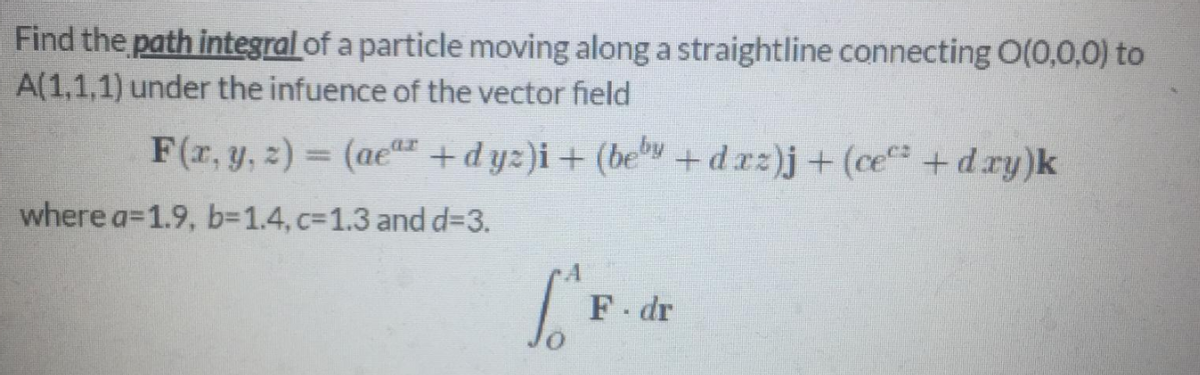 Find the path integral of a particle moving along a straightline connecting O(0,0,0) to
A(1,1,1) under the infuence of the vector field
F(r, y, z) = (aer +dyz)i+ (bev +drz)j+ (ce +dry)k
%3D
where a=1.9, b=D1.4, c=1.3 and d=3.
F dr
