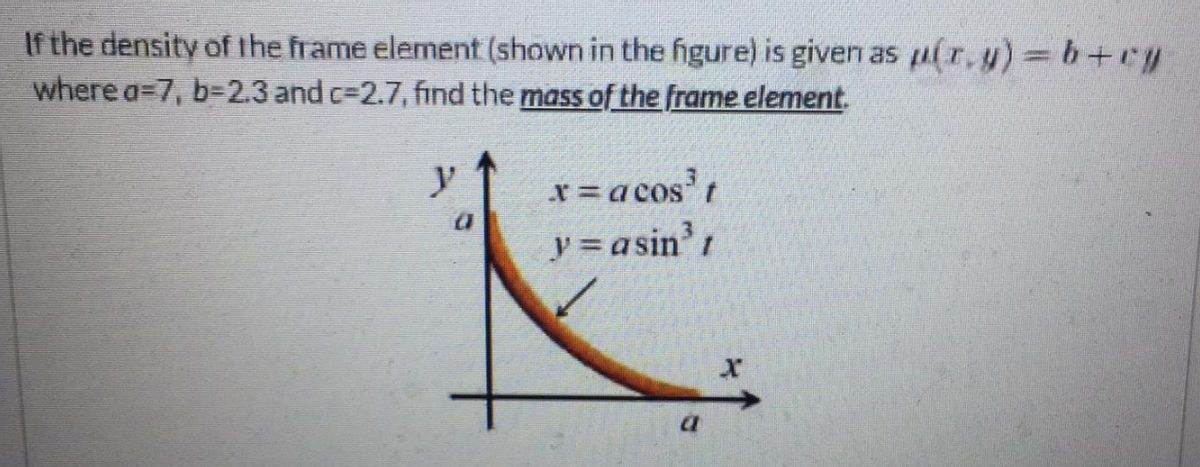 If the density of ihe frame element (shown in the figure) is given as plr.y)= b+cy
where a=7, b32.3 and c32.7, find the mass of the frame element.
x = a cos't
y = a sin'r
y
