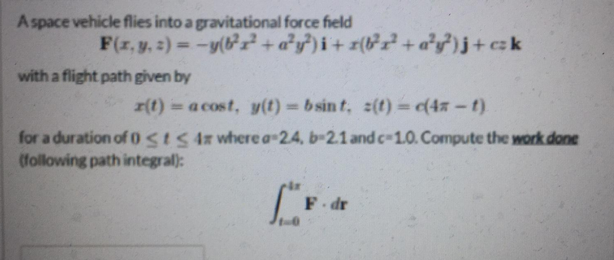 Aspace vehicle flies into a gravitational force field
F(z, y. :) = -y(+ a*yf)i+ r(&r+a*y)j+ck
with a flight path given by
r(t) a cost, y(t) b sin t, 2(t) (4z-t).
for a duration ofostS 4z where a-2.4, b-2.1 and c-1.0. Compute the work done
(following path integral):
F-dr
