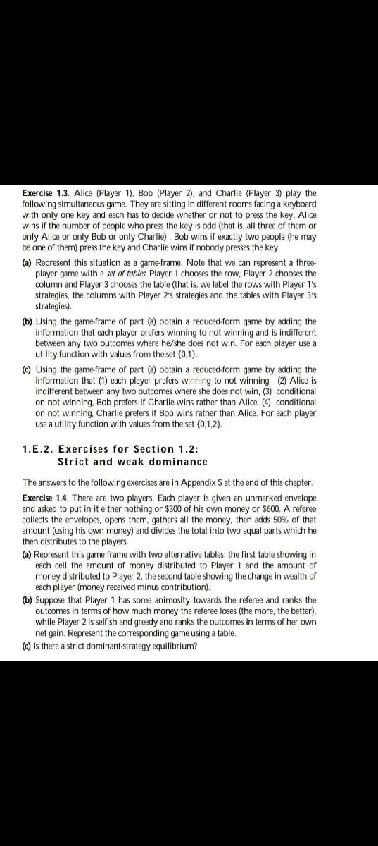 Exercise 1.3. Alice (Player 1), Bob (Player 2), and Charlie (Player 3) play the
following simultaneous game. They are sitting in different rooms facing a keyboard
with only one key and each has to decide whether or not to press the key. Alice
wins if the number of people who press the key is odd (that is, all three of them or
only Alice or only Bob or only Charlie), Bob wins if exactly two people (he may
be one of them) press the key and Charlie wins if nobody presses the key.
(a) Represent this situation as a game-frame. Note that we can represent a three-
player game with a set of tables Player 1 chooses the row, Player 2 chooses the
column and Player 3 chooses the table (that is, we label the rows with Player 1's
strategies, the columns with Player 2's strategies and the tables with Player 3's
strategies).
(b) Using the game-frame of part (a) obtain a reduced-form game by adding the
information that each player prefers winning to not winning and is indifferent
between any two outcomes where he/she does not win. For each player use a
utility function with values from the set {0,1}.
(c) Using the game-frame of part (a) obtain a reduced-form game by adding the
information that (1) each player prefers winning to not winning, (2) Alice is
indifferent between any two outcomes where she does not win, (3) conditional
on not winning, Bob prefers if Charlie wins rather than Alice, (4) conditional
on not winning, Charlie prefers if Bob wins rather than Alice. For each player
use a utility function with values from the set {0,1,2).
1.E.2. Exercises for Section 1.2:
Strict and weak dominance
The answers to the following exercises are in Appendix S at the end of this chapter.
Exercise 1.4. There are two players. Each player is given an unmarked envelope
and asked to put in it either nothing or $300 of his own money or $600. A referee
collects the envelopes, opens them, gathers all the money, then adds 50% of that
amount (using his own money) and divides the total into two equal parts which he
then distributes to the players.
(a) Represent this game frame with two alternative tables: the first table showing in
each cell the amount of money distributed to Player 1 and the amount of
money distributed to Player 2, the second table showing the change in wealth of
each player (money received minus contribution).
(b) Suppose that Player 1 has some animosity towards the referee and ranks the
outcomes in terms of how much money the referee loses (the more, the better),
while Player 2 is selfish and greedy and ranks the outcomes in terms of her own
net gain. Represent the corresponding game using a table.
(c) Is there a strict dominant-strategy equilibrium?