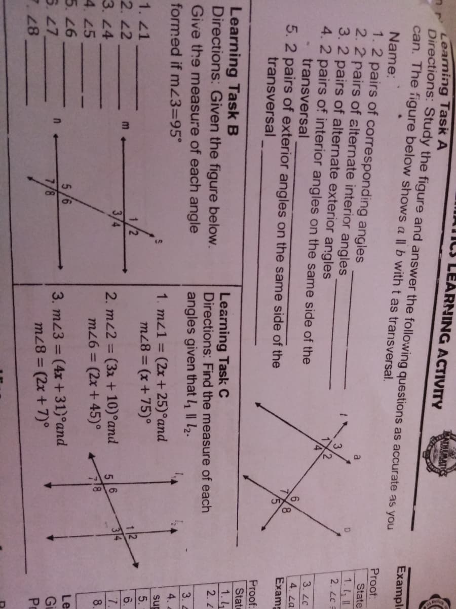 MATICS LEARNING ACTIVITY
HAIMEMATI
Learning Task A
Directions: Study the figure and answer the following questions as accurate as you
can. The figure below shows a | b with t as transversal.
Example
Name:
Proof:
1.2 pairs of corresponding angles
2.2 pairs of alternate interior angles
3.2 pairs of alternate exterior angles
4. 2 pairs of interior angles on the same side of the
State
a
1. L
2. LC =
3. LC
transversal
6/8
5.2 pairs of exterior angles on the same side of the
transversal
4. La
Examp
Proof:
State
Learning Task B
Directions: Given the figure below.
Give the measure of each angle
1. 4
Learning Task C
Directions: Find the measure of each
2.L
angles given that 4 || l2.
3.
4.
formed if m3=D95°
1. mz1 =
(2x + 25)°and
sup
m28 = (x+ 75)°
5.
1. 21
12
34
1/2
2. 22
3. 24
7.
2. m22 = (3x + 10)°and
m26 = (2x +45)°
4.
5 6
%3D
8.
%3D
4. 25
5. 26
S. 27
Le
5/6
7/8
3. mz3 = (4x +31)°and
m28 = (2x + 7)°
%3D
Gi
Pr
%3D
87
