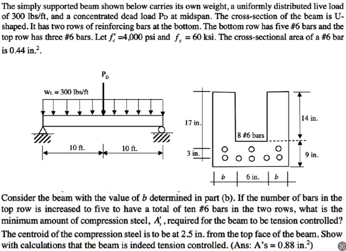 The simply supported beam shown below carries its own weight, a uniformly distributed live load
of 300 lbs/ft, and a concentrated dead load PD at midspan. The cross-section of the beam is U-
shaped. It has two rows of reinforcing bars at the bottom. The bottom row has five #6 bars and the
top row has three #6 bars. Let f' =4,000 psi and
is 0.44 in.².
WL = 300 lbs/ft
10 ft.
PD
★ 10 ft.
f,
ƒ, = 60 ksi. The cross-sectional area of a #6 bar
17 in.
3 in.
8 #6 bars
ооо
10+
b
6 in.
O
tºt
b
14 in.
9 in.
Consider the beam with the value of b determined in part (b). If the number of bars in the
top row is increased to five to have a total of ten #6 bars in the two rows, what is the
minimum amount of compression steel, A, required for the beam to be tension controlled?
The centroid of the compression steel is to be at 2.5 in. from the top face of the beam. Show
with calculations that the beam is indeed tension controlled. (Ans: A's = 0.88 in.²)