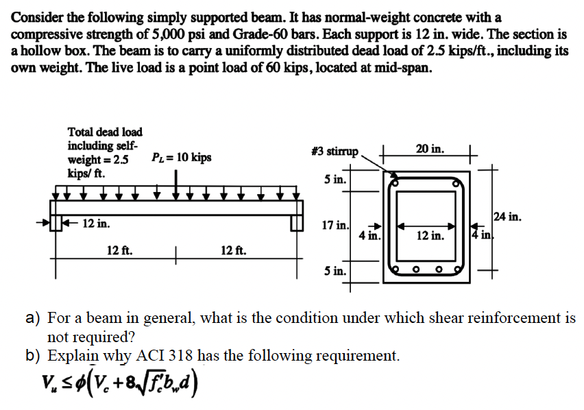 Consider the following simply supported beam. It has normal-weight concrete with a
compressive strength of 5,000 psi and Grade-60 bars. Each support is 12 in. wide. The section is
a hollow box. The beam is to carry a uniformly distributed dead load of 2.5 kips/ft., including its
own weight. The live load is a point load of 60 kips, located at mid-span.
Total dead load
including self-
weight = 2.5
kips/ ft.
12 in.
12 ft.
PL= 10 kips
12 ft.
#3 stirrup
5 in.
17 in.
5 in.
4 in.
20 in.
b) Explain why ACI 318 has the following requirement.
V₂ ≤ Ø(V. +8√ [Fbd)
12 in.
4 in
24 in.
a) For a beam in general, what is the condition under which shear reinforcement is
not required?