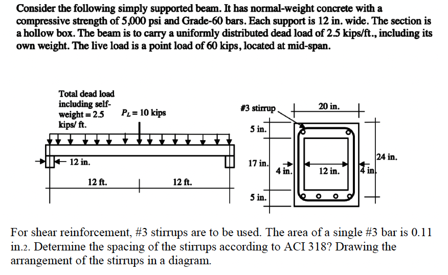 Consider the following simply supported beam. It has normal-weight concrete with a
compressive strength of 5,000 psi and Grade-60 bars. Each support is 12 in. wide. The section is
a hollow box. The beam is to carry a uniformly distributed dead load of 2.5 kips/ft., including its
own weight. The live load is a point load of 60 kips, located at mid-span.
Total dead load
including self-
weight = 2.5
kips/ ft.
12 in.
12 ft.
PL= 10 kips
12 ft.
#3 stirrup
5 in.
17 in.
5 in.
4 in.
20 in.
12 in.
14 in
24 in.
For shear reinforcement, #3 stirrups are to be used. The area of a single #3 bar is 0.11
in.2. Determine the spacing of the stirrups according to ACI 318? Drawing the
arrangement of the stirrups in a diagram.