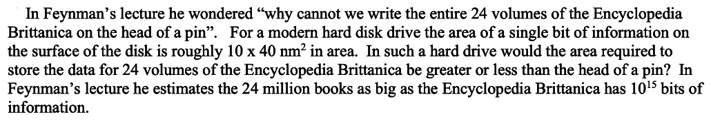 In Feynman's lecture he wondered "why cannot we write the entire 24 volumes of the Encyclopedia
Brittanica on the head of a pin". For a modern hard disk drive the area of a single bit of information on
the surface of the disk is roughly 10 x 40 nm² in area. In such a hard drive would the area required to
store the data for 24 volumes of the Encyclopedia Brittanica be greater or less than the head of a pin? In
Feynman's lecture he estimates the 24 million books as big as the Encyclopedia Brittanica has 10¹5 bits of
information.