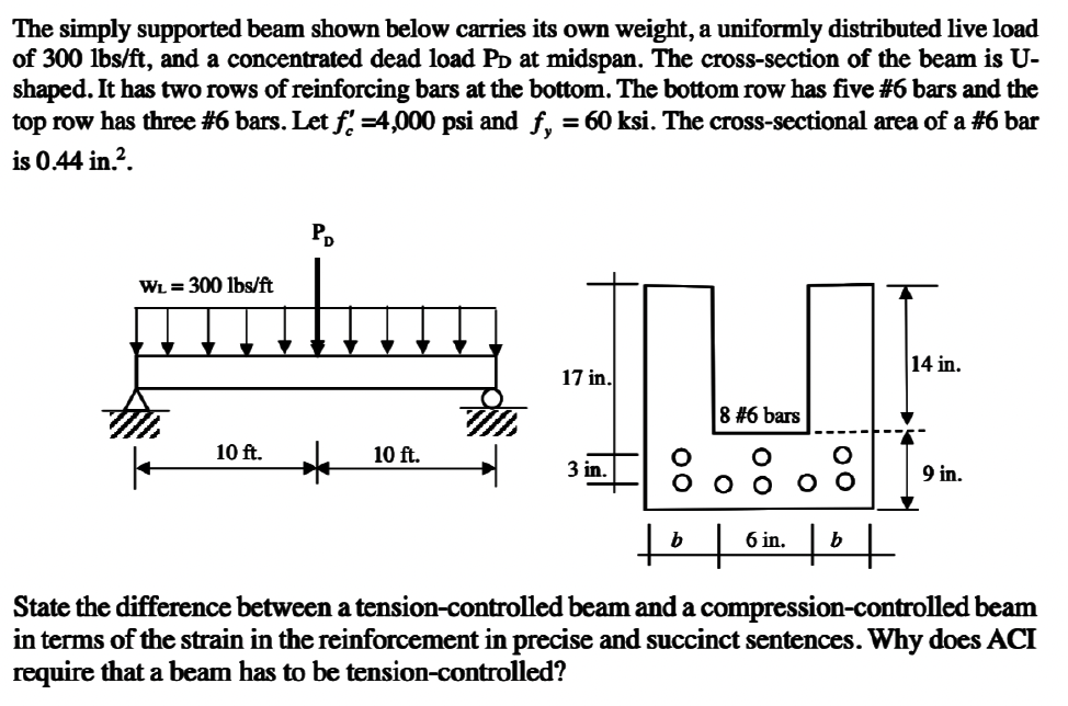 The simply supported beam shown below carries its own weight, a uniformly distributed live load
of 300 lbs/ft, and a concentrated dead load På at midspan. The cross-section of the beam is U-
shaped. It has two rows of reinforcing bars at the bottom. The bottom row has five #6 bars and the
top row has three #6 bars. Let ƒ' =4,000 psi and ƒ¸ = 60 ksi. The cross-sectional area of a #6 bar
is 0.44 in.².
W₁ = 300 lbs/ft
10 ft.
PD
*
10 ft.
17 in.
3 in.
b
8 #6 bars
+
00
6 in.
00
14 in.
b
+
9 in.
State the difference between a tension-controlled beam and a compression-controlled beam
in terms of the strain in the reinforcement in precise and succinct sentences. Why does ACI
require that a beam has to be tension-controlled?