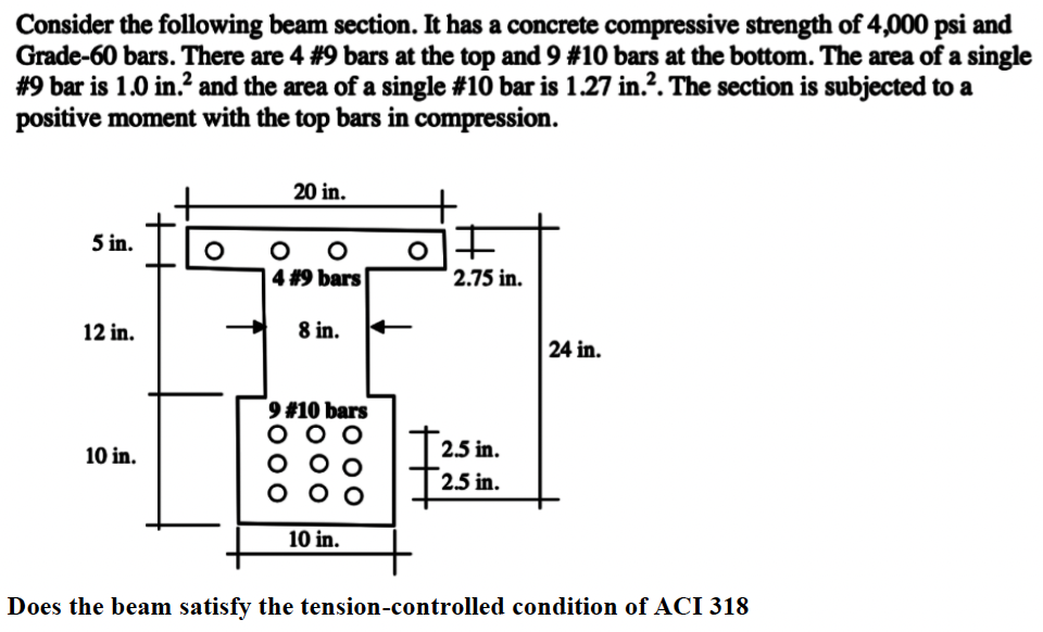 Consider the following beam section. It has a concrete compressive strength of 4,000 psi and
Grade-60 bars. There are 4 #9 bars at the top and 9 #10 bars at the bottom. The area of a single
#9 bar is 1.0 in.² and the area of a single #10 bar is 1.27 in.². The section is subjected to a
positive moment with the top bars in compression.
5 in.
12 in.
10 in.
O
20 in.
оо
4 #9 bars
O
8 in.
9 #10 bars
10 in.
OF
2.75 in.
2.5 in.
2.5 in.
24 in.
Does the beam satisfy the tension-controlled condition of ACI 318