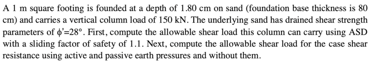 A 1 m square footing is founded at a depth of 1.80 cm on sand (foundation base thickness is 80
cm) and carries a vertical column load of 150 kN. The underlying sand has drained shear strength
parameters of '=28°. First, compute the allowable shear load this column can carry using ASD
with a sliding factor of safety of 1.1. Next, compute the allowable shear load for the case shear
resistance using active and passive earth pressures and without them.