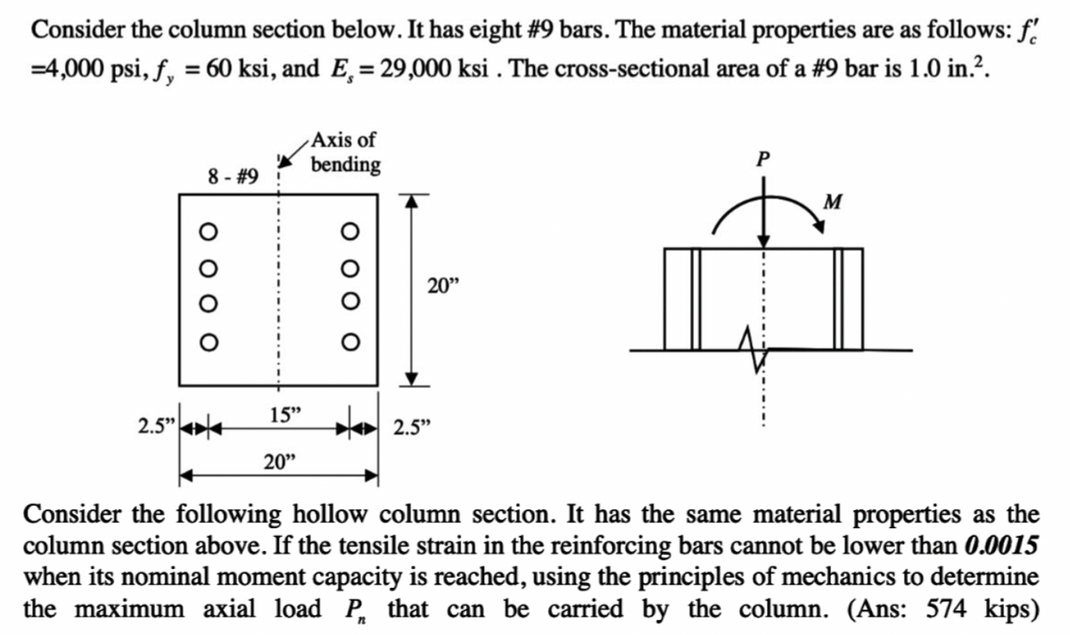 Consider the column section below. It has eight #9 bars. The material properties are as follows: f
=4,000 psi, f, = 60 ksi, and E. = 29,000 ksi . The cross-sectional area of a #9 bar is 1.0 in.².
2.5"
8 - #9
Axis of
bending
20"
20"
15" 2.5"
P
M
Consider the following hollow column section. It has the same material properties as the
column section above. If the tensile strain in the reinforcing bars cannot be lower than 0.0015
when its nominal moment capacity is reached, using the principles of mechanics to determine
the maximum axial load P that can be carried by the column. (Ans: 574 kips)