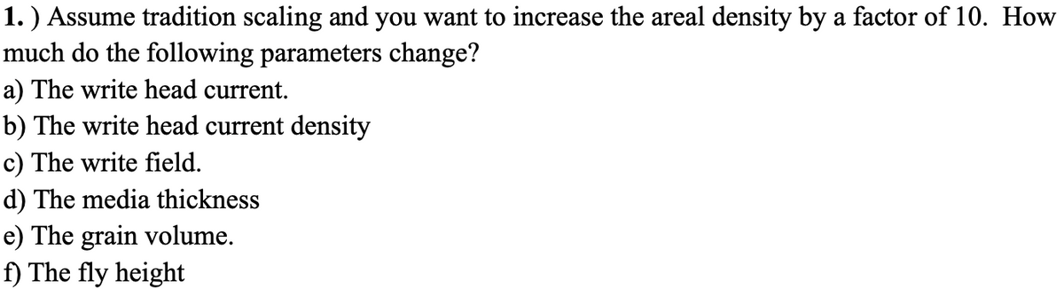 **Exercise: Scaling Effects on Areal Density Increase**

**Problem Statement:**

Assume traditional scaling and you want to increase the areal density by a factor of 10. How much do the following parameters change?

a) The write head current.  
b) The write head current density.  
c) The write field.  
d) The media thickness.  
e) The grain volume.  
f) The fly height.  

---

In this exercise, you are asked to explore how various parameters related to magnetic recording change when you increase the areal density by a factor of 10. Each parameter will be affected differently based on principles of magnetics and scaling laws. Analyze and calculate the changes accordingly.