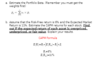 a. Estimate the Portfolio Beta. (Remember you must get the
weights first)
B₁ -mx Bi
ΣΧΑ
b. Assume that the Risk-Free return is 6% and the Expected Market
Return is 11%. Estimate the CAPM returns for each stock. Find
out if the expected return of each asset is overpriced.
underpriced, or fair value. Explain your results.
CAPM Formula
E(R)=R-[E(R)-R₁] B
R,=6%
E(R)=11%