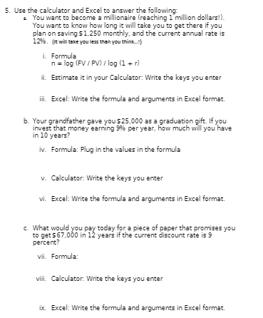 5. Use the calculator and Excel to answer the following:
a. You want to become a millionaire (reaching 1 million dollars!).
You want to know how long it will take you to get there if you
plan on saving $1,250 monthly, and the current annual rate is
1296. (It will take you less than you think...!)
i. Formula
n = log (FV/PV) / log (1 + r)
ii. Estimate it in your Calculator: Write the keys you enter
iii. Excel: Write the formula and arguments in Excel format.
b. Your grandfather gave you $25,000 as a graduation gift. If you
invest that money earning 9% per year, how much will you have
in 10 years?
iv. Formula: Plug in the values in the formula
v. Calculator: Write the keys you enter
vi. Excel: Write the formula and arguments in Excel format.
c. What would you pay today for a piece of paper that promises you
to get $67,000 in 12 years if the current discount rate is 9
percent?
vii. Formula:
viii. Calculator: Write the keys you enter
ix. Excel: Write the formula and arguments in Excel format.