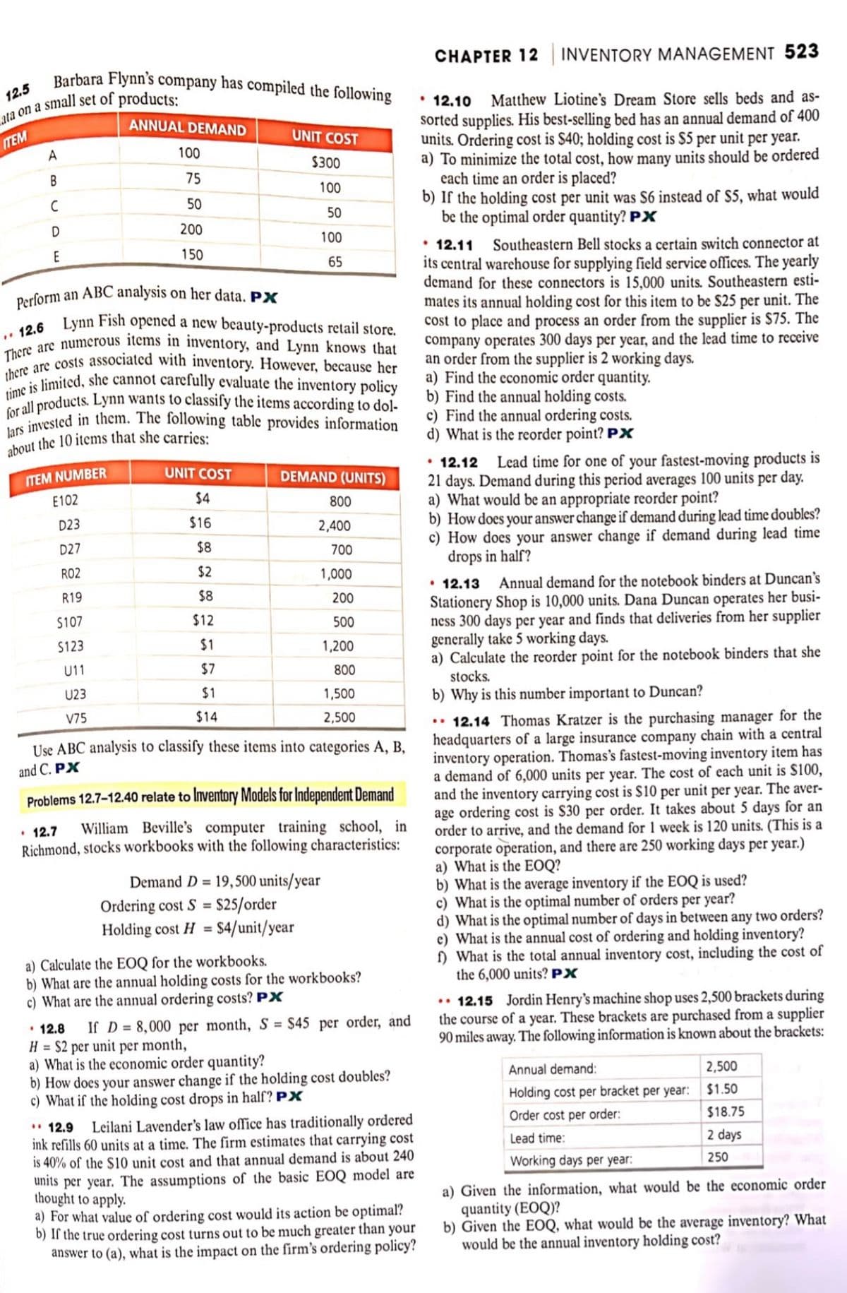 Barbara Flynn's company has compiled the following
12.5
ata on a small set of products:
ITEM
A
B
C
D
E
ANNUAL DEMAND
ITEM NUMBER
E102
D23
D27
R02
R19
$107
$123
U11
U23
V75
100
75
50
200
150
Perform an ABC analysis on her data. PX
12.6 Lynn Fish opened a new beauty-products retail store.
There are numerous items in inventory, and Lynn knows that
there are costs associated with inventory. However, because her
time is limited, she cannot carefully evaluate the inventory policy
for all products. Lynn wants to classify the items according to dol-
lars invested in them. The following table provides information
about the 10 items that she carries:
UNIT COST
$300
100
50
100
65
UNIT COST
$4
$16
$8
$2
$8
$12
$1
$7
$1
$14
DEMAND (UNITS)
800
2,400
700
1,000
200
500
1,200
800
Use ABC analysis to classify these items into categories A, B,
and C. PX
1,500
2,500
Problems 12.7-12.40 relate to Inventory Models for Independent Demand
• 12.7
William Beville's computer training school, in
Richmond, stocks workbooks with the following characteristics:
Demand D= 19,500 units/year
Ordering cost S = $25/order
Holding cost H = $4/unit/year
a) Calculate the EOQ for the workbooks.
b) What are the annual holding costs for the workbooks?
c) What are the annual ordering costs? PX
12.8 If D=8,000 per month, S = $45 per order, and
H = $2 per unit per month,
a) What is the economic order quantity?
b) How does your answer change if the holding cost doubles?
c) What if the holding cost drops in half? PX
12.9
Leilani Lavender's law office has traditionally ordered
ink refills 60 units at a time. The firm estimates that carrying cost
is 40% of the $10 unit cost and that annual demand is about 240
units per year. The assumptions of the basic EOQ model are
thought to apply.
a) For what value of ordering cost would its action be optimal?
b) If the true ordering cost turns out to be much greater than your
answer to (a), what is the impact on the firm's ordering policy?
CHAPTER 12 INVENTORY MANAGEMENT 523
• 12.10
Matthew Liotine's Dream Store sells beds and as-
sorted supplies. His best-selling bed has an annual demand of 400
units. Ordering cost is $40; holding cost is $5 per unit per year.
a) To minimize the total cost, how many units should be ordered
each time an order is placed?
b) If the holding cost per unit was S6 instead of $5, what would
be the optimal order quantity? PX
• 12.11
Southeastern Bell stocks a certain switch connector at
its central warehouse for supplying field service offices. The yearly
demand for these connectors is 15,000 units. Southeastern esti-
mates its annual holding cost for this item to be $25 per unit. The
cost to place and process an order from the supplier is $75. The
company operates 300 days per year, and the lead time to receive
an order from the supplier is 2 working days.
a) Find the economic order quantity.
b) Find the annual holding costs.
c) Find the annual ordering costs.
d) What is the reorder point? PX
12.12 Lead time for one of your fastest-moving products is
21 days. Demand during this period averages 100 units per day.
a) What would be an appropriate reorder point?
b) How does your answer change if demand during lead time doubles?
c) How does your answer change if demand during lead time
drops in half?
• 12.13 Annual demand for the notebook binders at Duncan's
Stationery Shop is 10,000 units. Dana Duncan operates her busi-
ness 300 days per year and finds that deliveries from her supplier
generally take 5 working days.
a) Calculate the reorder point for the notebook binders that she
stocks.
b) Why is this number important to Duncan?
..12.14 Thomas Kratzer is the purchasing manager for the
headquarters of a large insurance company chain with a central
inventory operation. Thomas's fastest-moving inventory item has
a demand of 6,000 units per year. The cost of each unit is $100,
and the inventory carrying cost is $10 per unit per year. The aver-
age ordering cost is $30 per order. It takes about 5 days for an
order to arrive, and the demand for 1 week is 120 units. (This is a
corporate operation, and there are 250 working days per year.)
a) What is the EOQ?
b) What is the average inventory if the EOQ is used?
c) What is the optimal number of orders per year?
d) What is the optimal number of days in between any two orders?
e) What is the annual cost of ordering and holding inventory?
f) What is the total annual inventory cost, including the cost of
the 6,000 units? PX
.. 12.15 Jordin Henry's machine shop uses 2,500 brackets during
the course of a year. These brackets are purchased from a supplier
90 miles away. The following information is known about the brackets:
2,500
$1.50
$18.75
2 days
250
Annual demand:
Holding cost per bracket per year:
Order cost per order:
Lead time:
Working days per year:
a) Given the information, what would be the economic order
quantity (EOQ)?
b) Given the EOQ, what would be the average inventory? What
would be the annual inventory holding cost?