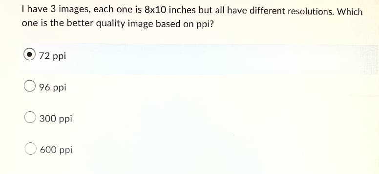 I have 3 images, each one is 8x10 inches but all have different resolutions. Which
one is the better quality image based on ppi?
72 ppi
96 ppi
300 ppi
600 ppi