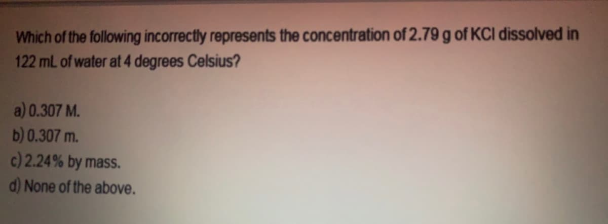 Which of the following incorrectly represents the concentration of 2.79 g of KCI dissolved in
122 mL of water at 4 degrees Celsius?
a) 0.307 M.
b) 0.307 m.
c) 2.24% by mass.
d) None of the above.