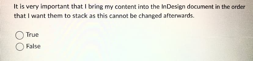 It is very important that I bring my content into the InDesign document in the order
that I want them to stack as this cannot be changed afterwards.
True
False