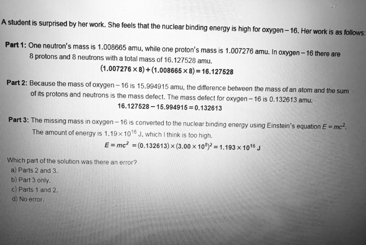 A student is surprised by her work. She feels that the nuclear binding energy is high for oxygen-16. Her work is as follows:
Part 1: One neutron's mass is 1.008665 amu, while one proton's mass is 1.007276 amu. In oxygen - 16 there are
8 protons and 8 neutrons with a total mass of 16.127528 amu.
(1.007276x8)+(1.008665x8)=16.127528
Part 2: Because the mass of oxygen-16 is 15.994915 amu, the difference between the mass of an atom and the sum
of its protons and neutrons is the mass defect. The mass defect for oxygen-16 is 0.132613 amu.
16.127528-15.994915 0.132613
Part 3: The missing mass in oxygen-16 is converted to the nuclear binding energy using Einstein's equation E = mc².
The amount of energy is 1.19x1016 J, which I think is too high.
E = mc² = (0.132613) × (3.00 x 108)2=1.193×1016 J
Which part of the solution was there an error?
a) Parts 2 and 3.
b) Part 3 only.
c) Parts 1 and 2.
d) No error.