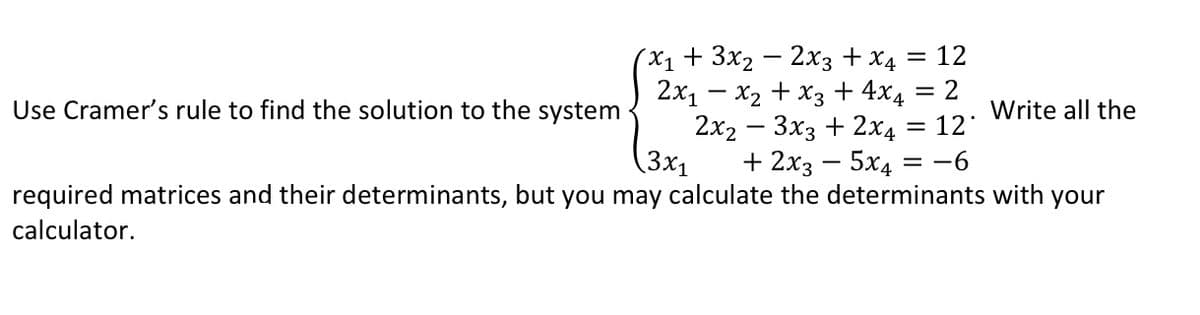 (X1+ 3x2 — 2хз + х
2x1 – x2 + x3 + 4x4 = 2
2x2 — Зхз + 2x4
(3x1
12
%3|
Use Cramer's rule to find the solution to the system
Write all the
12
+ 2х3 — 5х4 %3D —6
required matrices and their determinants, but you may calculate the determinants with your
calculator.
