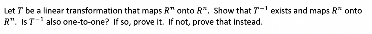 Let T be a linear transformation that maps R" onto R". Show that T-' exists and maps R" onto
R". Is T-1 also one-to-one? If so, prove it. If not, prove that instead.
