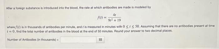 After a foreign substance is introduced into the blood, the rate at which antibodies are made is modeled by
4t
91² + 19
f(1)
where f(t) is in thousands of antibodies per minute, and r is measured in minutes with 0 Sts 50. Assuming that there are no antibodies present at time
t=0, find the total number of antibodies in the blood at the end of 50 minutes. Round your answer to two decimal places.
Number of Antibodies (in thousands) -
III