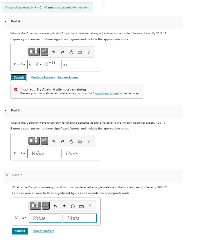 X-rays of wavelength = 0.140 nm are scattered from carbon.
Part A
What is the Compton wavelength shift for photons detected at angle (relative to the incident beam) of exactly 30.0°?
Express your answer to three significant figures and include the appropriate units.
μÃ
-A= 3.18 10-13
Submit Previous Answers Request Answer
Part B
* Incorrect; Try Again; 5 attempts remaining
Review your calculations and make sure you round to 3 significant figures in the last step.
X' _A =
What is the Compton wavelength shift for photons detected at angle (relative to the incident beam) of exactly 120°?
Express your answer to three significant figures and include the appropriate units.
Part C
m
Value
X'-A=
Value
Submit Request Answer
?
What is the Compton wavelength shift for photons detected at angle (relative to the incident beam) of exactly 180 °?
Express your answer to three significant figures and include the appropriate units.
[w] ?
Units
Units
?