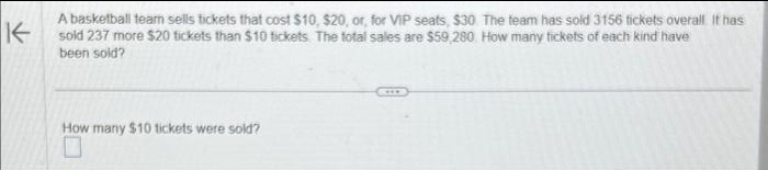 K
A basketball team sells tickets that cost $10, $20, or, for VIP seats, $30. The team has sold 3156 tickets overall It has
sold 237 more $20 tickets than $10 tickets. The total sales are $59.280. How many tickets of each kind have
been sold?
How many $10 tickets were sold?