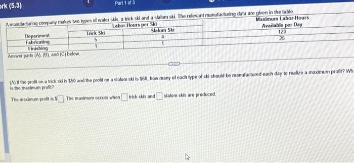 ork (5.3)
Part 1 of 3
A manufacturing company makes two types of water skis, a trick ski and a slalom ski. The relevant manufacturing data are given in the table.
Labor Hours per Ski
Maximum Labor-Hours
Available per Day
120
25
Department
Fabricating
Finishing
Answer parts (A), (B), and (C) below
Trick Ski
5
1
Slalom Ski
4
1
CITT
(A) If the profit on a trick ski is $50 and the profit on a slalom ski is $60, how many of each type of ski should be manufactured each day to realize a maximum profit? Wh
is the maximum profit?
The maximum profit is $ The maximum occurs when
trick skis and slalom skis are produced.
4