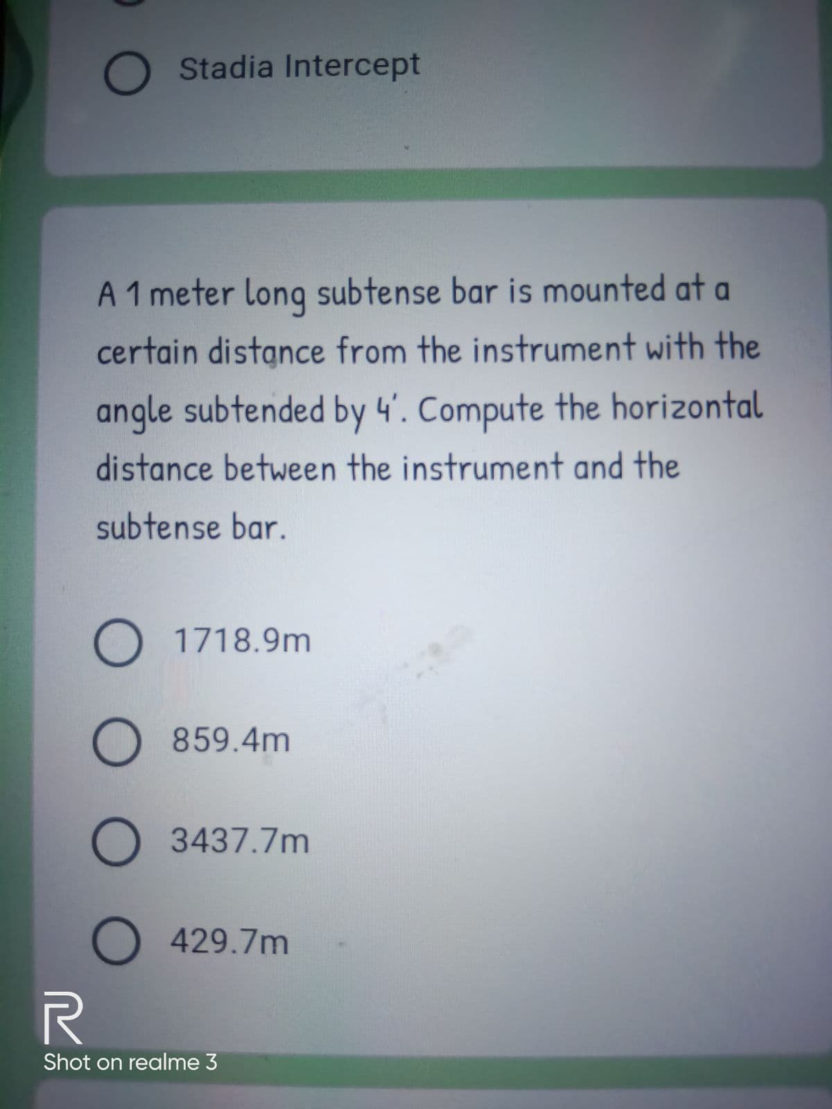 O Stadia Intercept
A 1 meter long subtense bar is mounted at a
certain distance from the instrument with the
angle subtended by 4'. Compute the horizontal
distance between the instrument and the
subtense bar.
O 1718.9m
O 859.4m
O 3437.7m
O429.7m
Shot on realme 3
