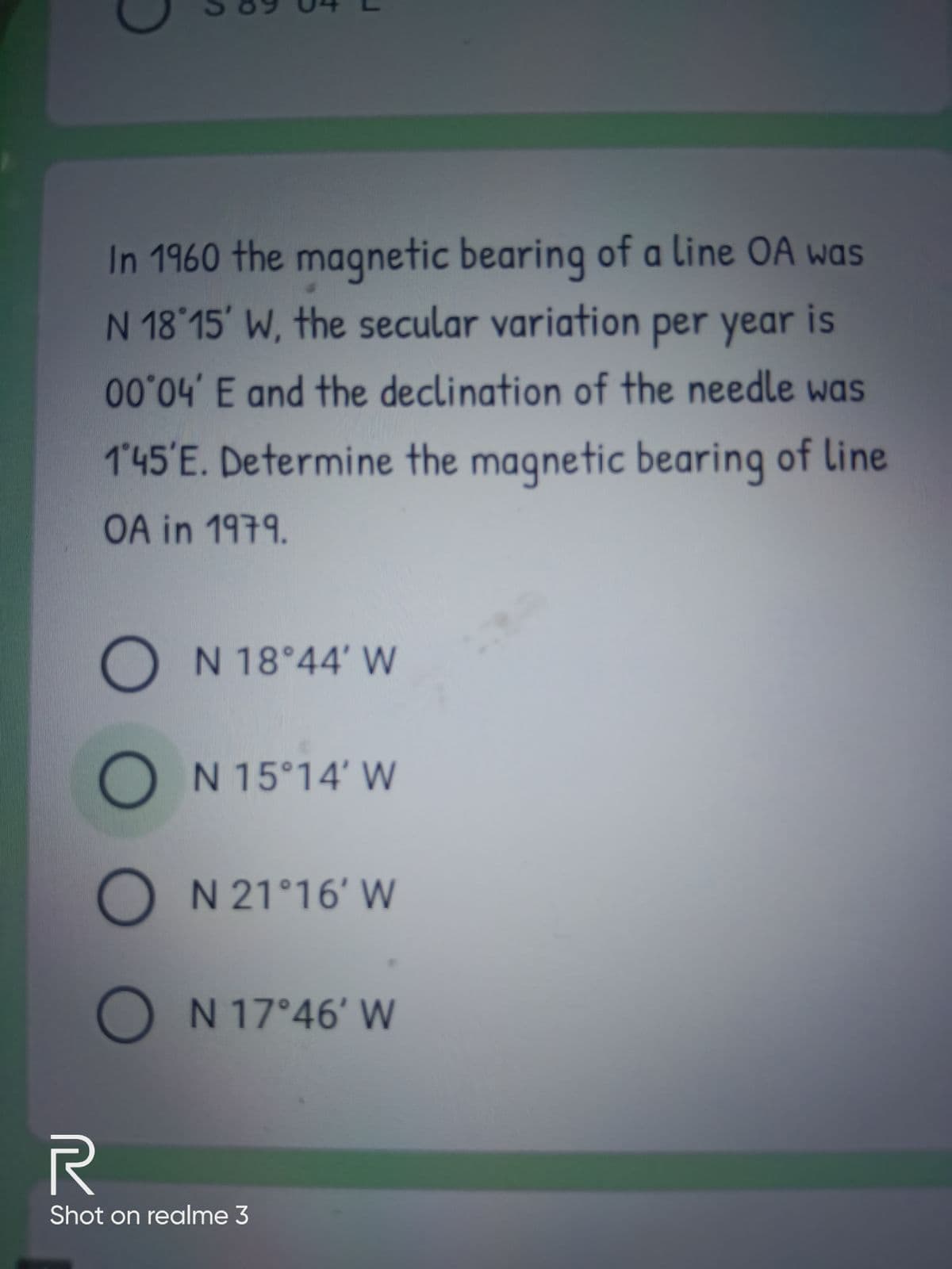 In 1960 the magnetic bearing of a line OA was
N 18 15' W, the secular variation per year is
004 E and the declination of the needle was
145'E. Determine the magnetic bearing of Line
OA in 1979.
ON 18°44' W
O N 15°14' W
O N 21°16' W
O N 17°46' W
Shot on realme 3
