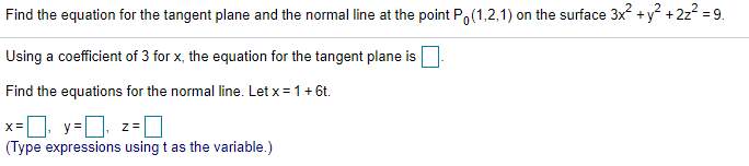 Find the equation for the tangent plane and the normal line at the point Po(1,2,1) on the surface 3x +y + 2z? = 9.
Using a coefficient of 3 for x, the equation for the tangent plane is
Find the equations for the normal line. Let x = 1+ 6t.
x=. y=D z=|
(Type expressions using t as the variable.)
