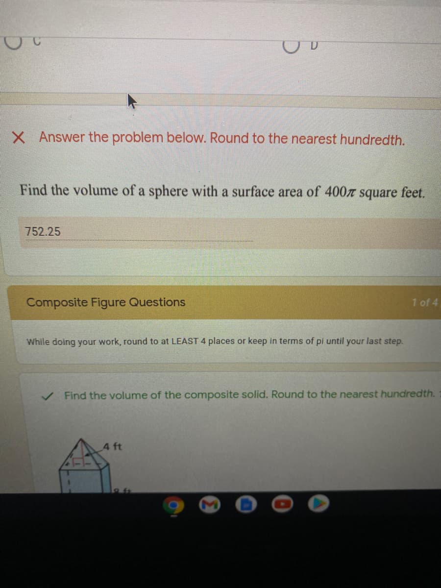 X Answer the problem below. Round to the nearest hundredth.
Find the volume of a sphere with a surface area of 400 square feet.
752.25
Composite Figure Questions
1 of 4
While doing your work, round to at LEAST 4 places or keep in terms of pi until your last step.
Find the volume of the composite solid. Round to the nearest hundredth.
4 ft
